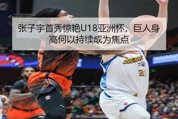 张子宇首秀惊艳U18亚洲杯，巨人身高何以持续成为焦点 | xingkong.com